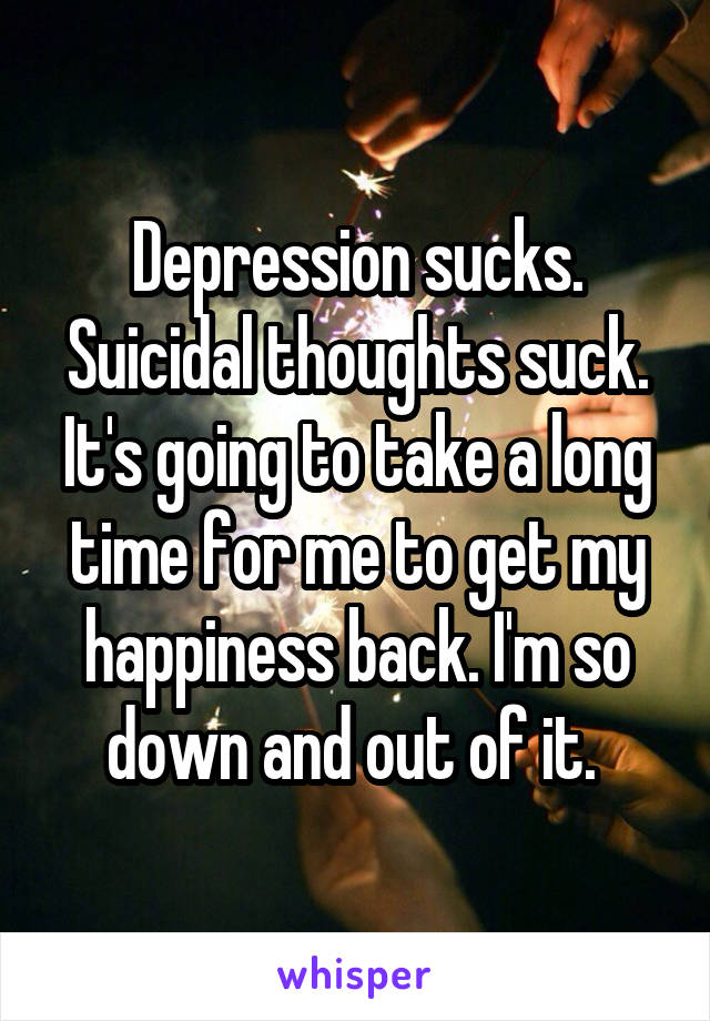 Depression sucks. Suicidal thoughts suck. It's going to take a long time for me to get my happiness back. I'm so down and out of it. 