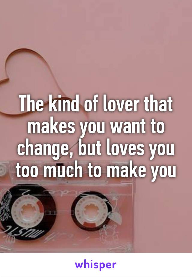 The kind of lover that makes you want to change, but loves you too much to make you