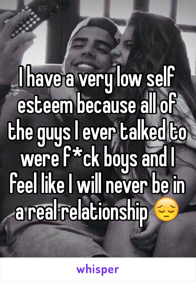 I have a very low self esteem because all of the guys I ever talked to were f*ck boys and I feel like I will never be in a real relationship 😔