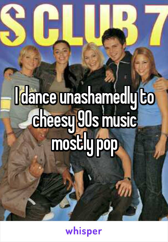 I dance unashamedly to cheesy 90s music mostly pop