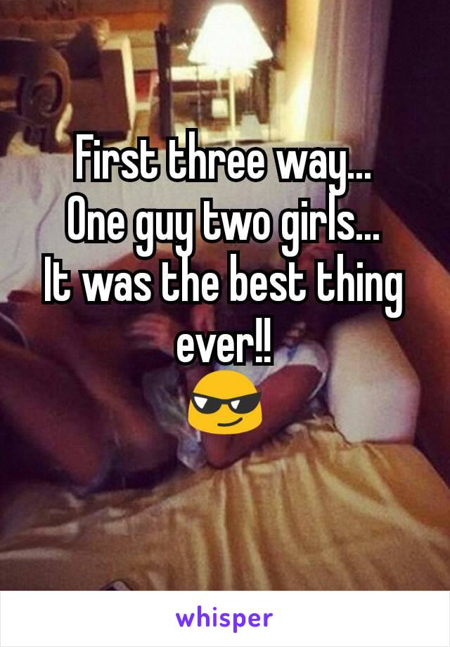 First three way...
One guy two girls...
It was the best thing ever!!
😎
 