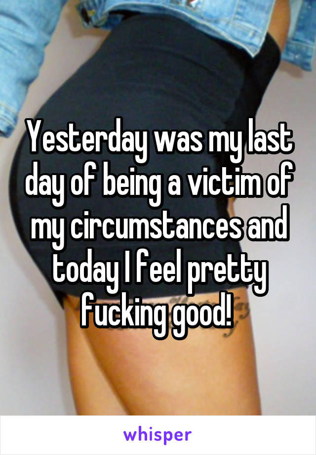 Yesterday was my last day of being a victim of my circumstances and today I feel pretty fucking good! 