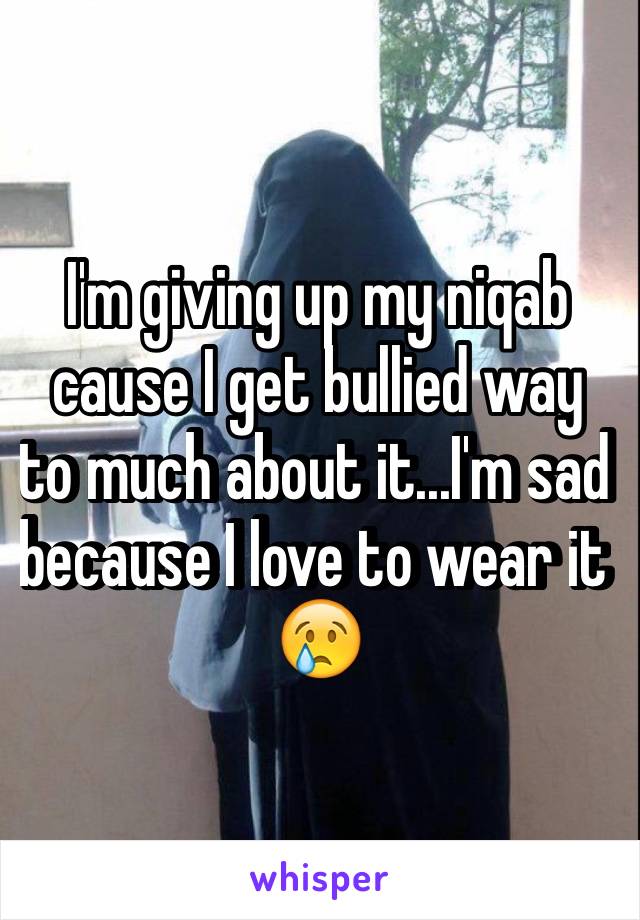 I'm giving up my niqab cause I get bullied way to much about it...I'm sad because I love to wear it 😢