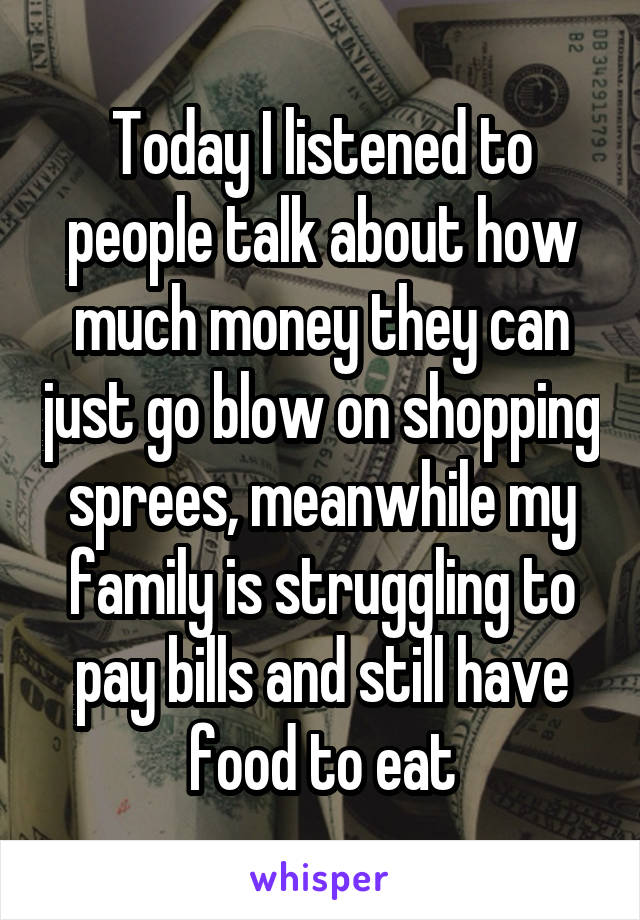 Today I listened to people talk about how much money they can just go blow on shopping sprees, meanwhile my family is struggling to pay bills and still have food to eat