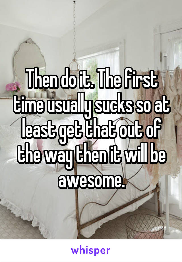 Then do it. The first time usually sucks so at least get that out of the way then it will be awesome.