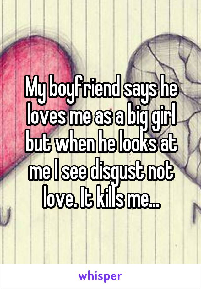 My boyfriend says he loves me as a big girl but when he looks at me I see disgust not love. It kills me...