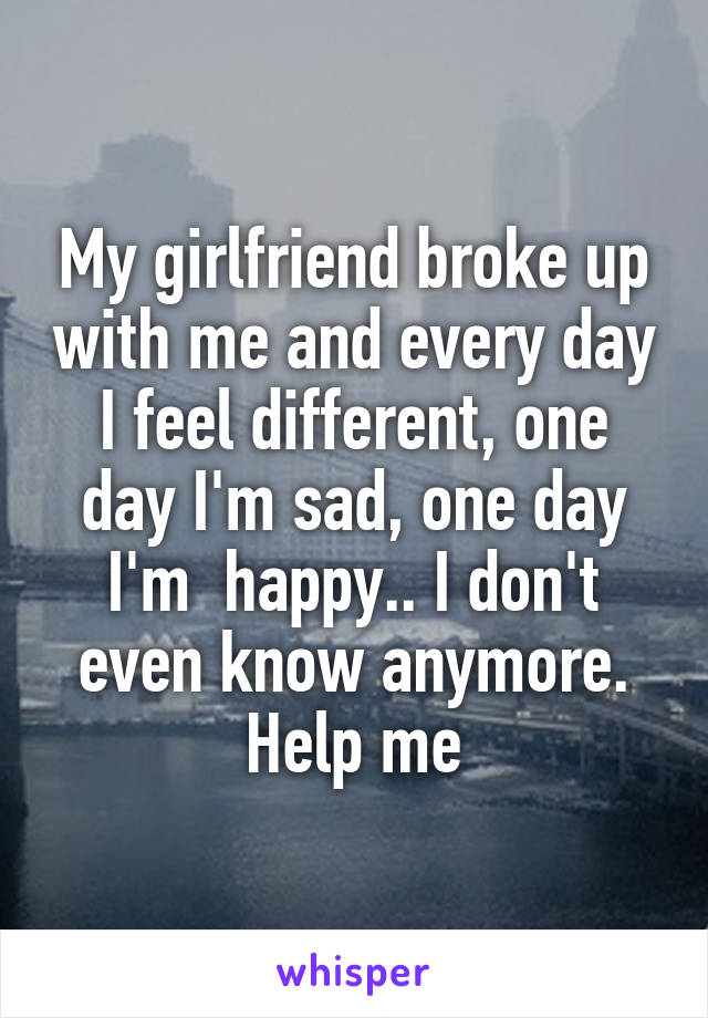 My girlfriend broke up with me and every day I feel different, one day I'm sad, one day I'm  happy.. I don't even know anymore. Help me