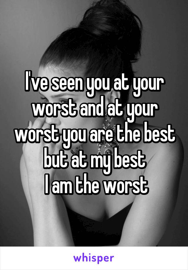 I've seen you at your worst and at your worst you are the best but at my best
 I am the worst