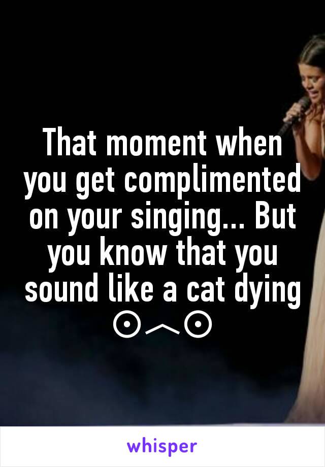 That moment when you get complimented on your singing... But you know that you sound like a cat dying
⊙︿⊙