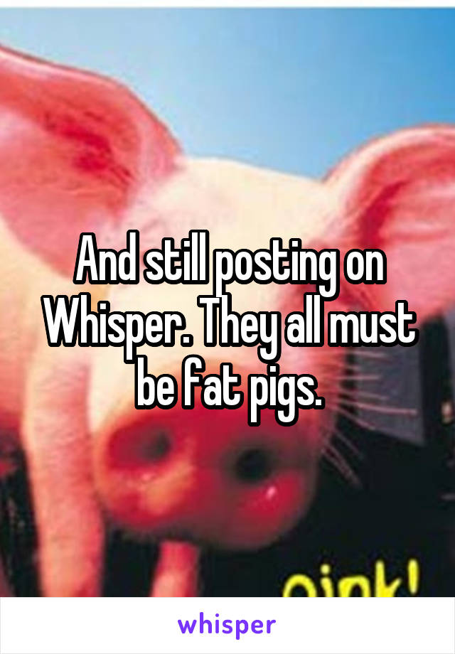 And still posting on Whisper. They all must be fat pigs.