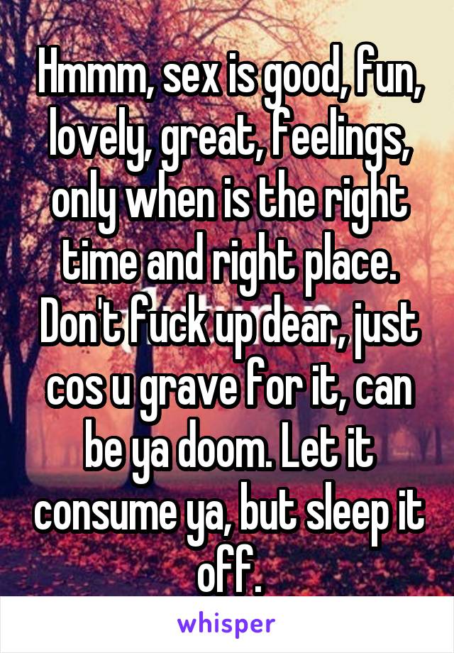 Hmmm, sex is good, fun, lovely, great, feelings, only when is the right time and right place. Don't fuck up dear, just cos u grave for it, can be ya doom. Let it consume ya, but sleep it off.