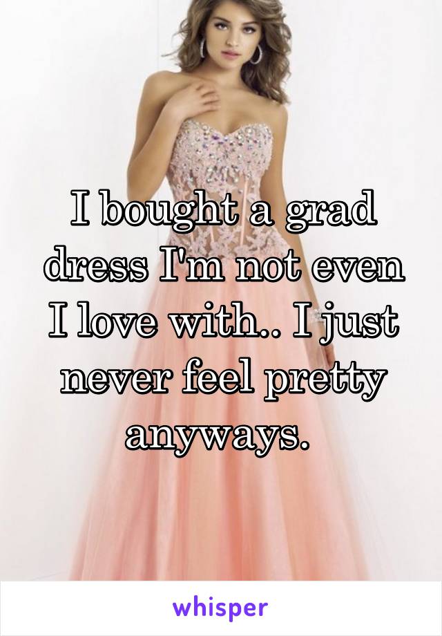 I bought a grad dress I'm not even I love with.. I just never feel pretty anyways. 