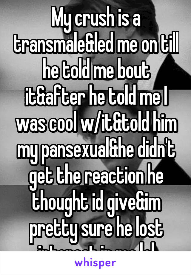 My crush is a transmale&led me on till he told me bout it&after he told me I was cool w/it&told him my pansexual&he didn't get the reaction he thought id give&im pretty sure he lost interest in me lol