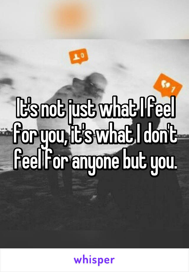 It's not just what I feel for you, it's what I don't feel for anyone but you.