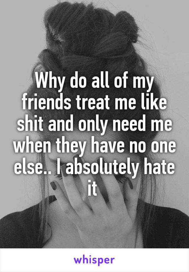 Why do all of my friends treat me like shit and only need me when they have no one else.. I absolutely hate it 