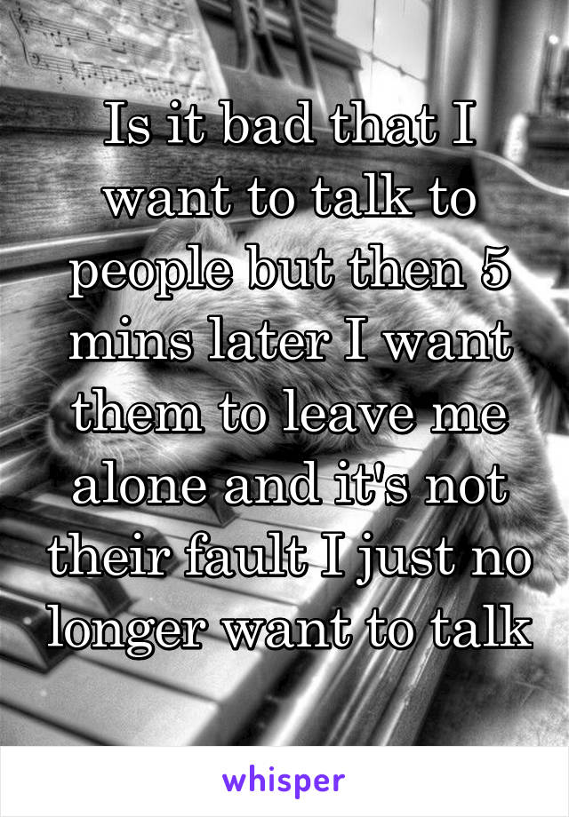 Is it bad that I want to talk to people but then 5 mins later I want them to leave me alone and it's not their fault I just no longer want to talk 