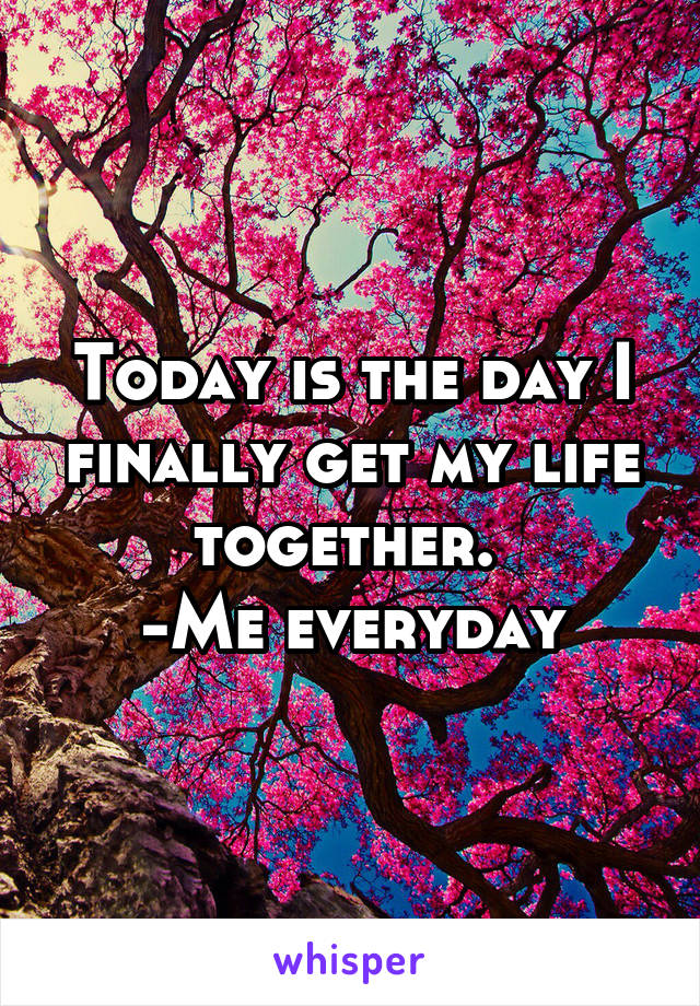 Today is the day I finally get my life together. 
-Me everyday