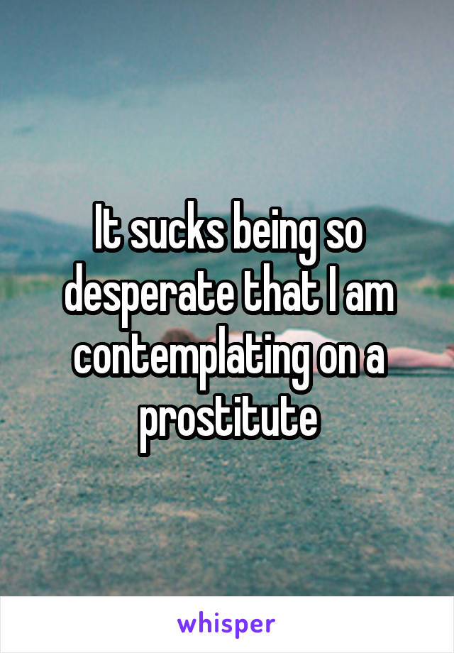 It sucks being so desperate that I am contemplating on a prostitute