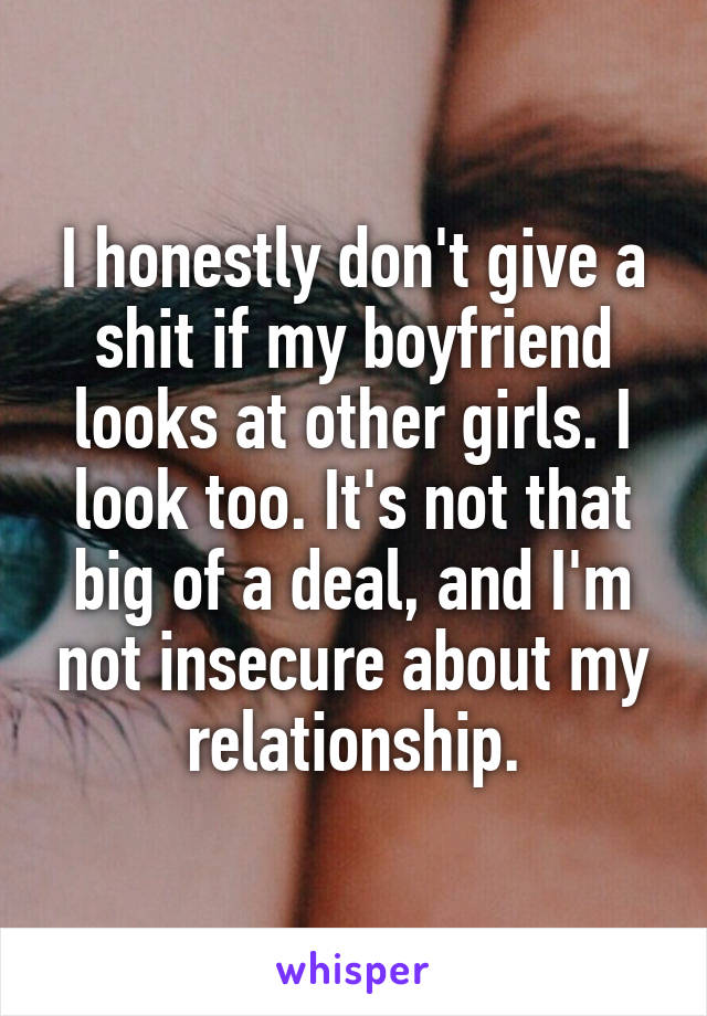 I honestly don't give a shit if my boyfriend looks at other girls. I look too. It's not that big of a deal, and I'm not insecure about my relationship.
