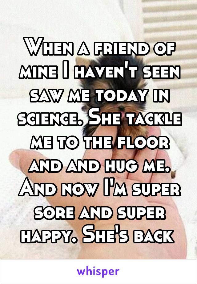 When a friend of mine I haven't seen saw me today in science. She tackle me to the floor and and hug me. And now I'm super sore and super happy. She's back 