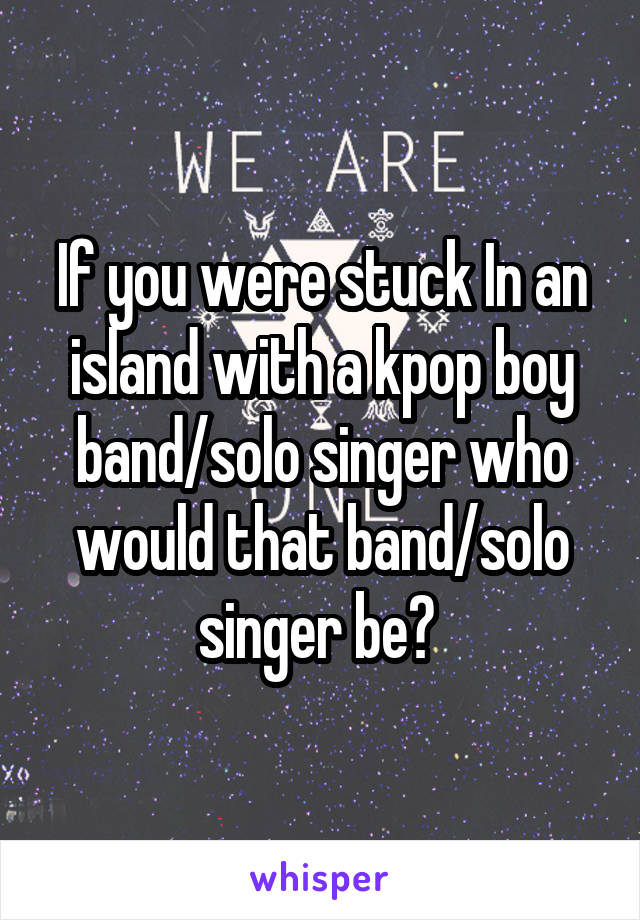 If you were stuck In an island with a kpop boy band/solo singer who would that band/solo singer be? 