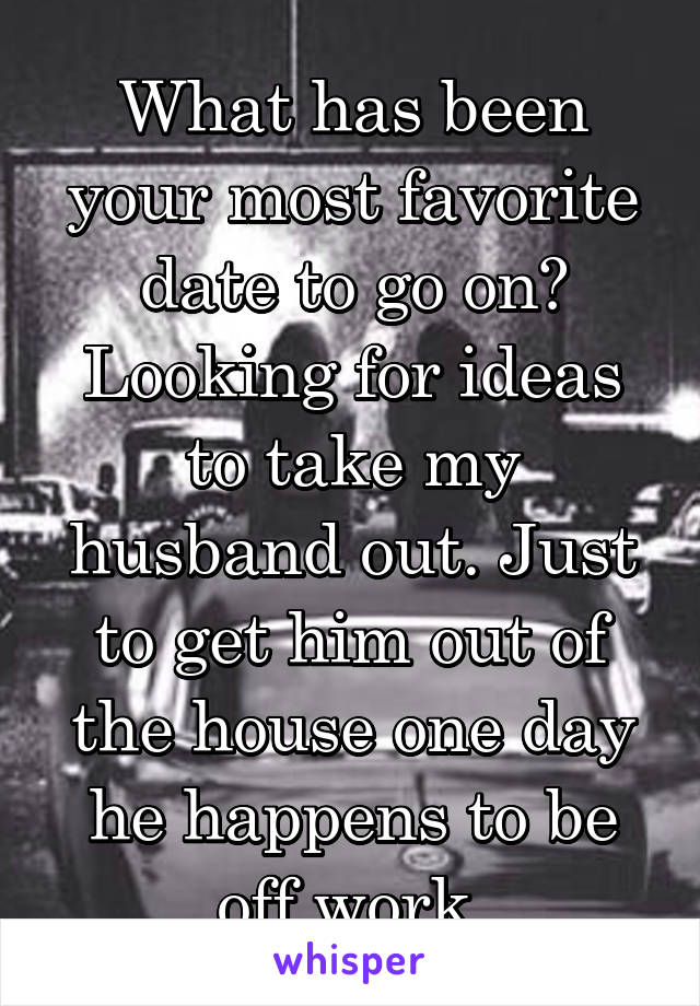 What has been your most favorite date to go on? Looking for ideas to take my husband out. Just to get him out of the house one day he happens to be off work.