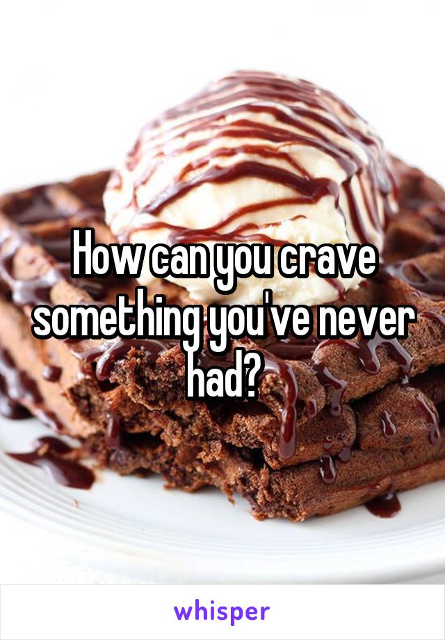 How can you crave something you've never had?