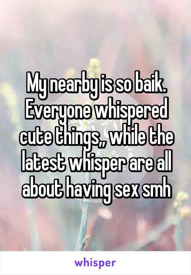 My nearby is so baik. Everyone whispered cute things,, while the latest whisper are all about having sex smh