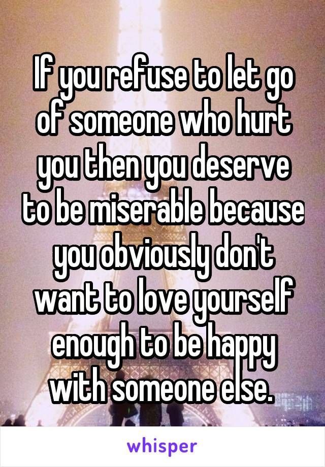 If you refuse to let go of someone who hurt you then you deserve to be miserable because you obviously don't want to love yourself enough to be happy with someone else. 