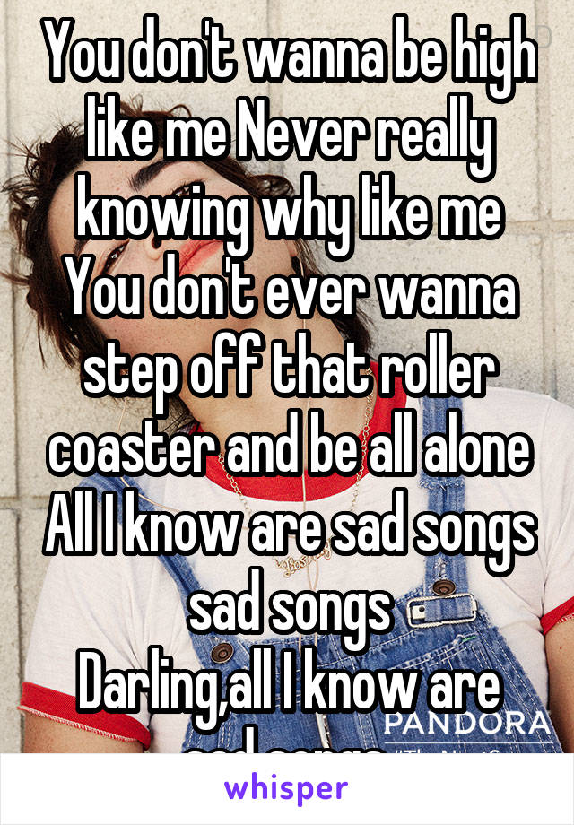 You don't wanna be high like me Never really knowing why like me
You don't ever wanna step off that roller coaster and be all alone All I know are sad songs sad songs
Darling,all I know are sad songs 