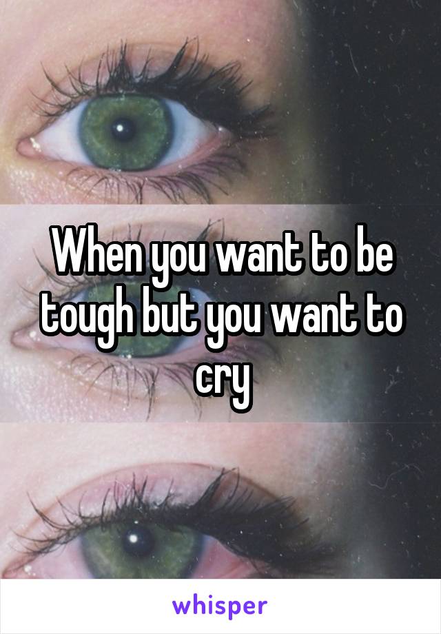 When you want to be tough but you want to cry