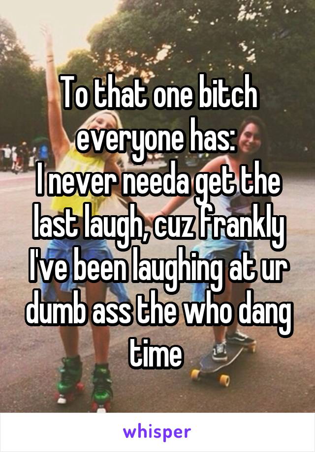 To that one bitch everyone has: 
I never needa get the last laugh, cuz frankly I've been laughing at ur dumb ass the who dang time 