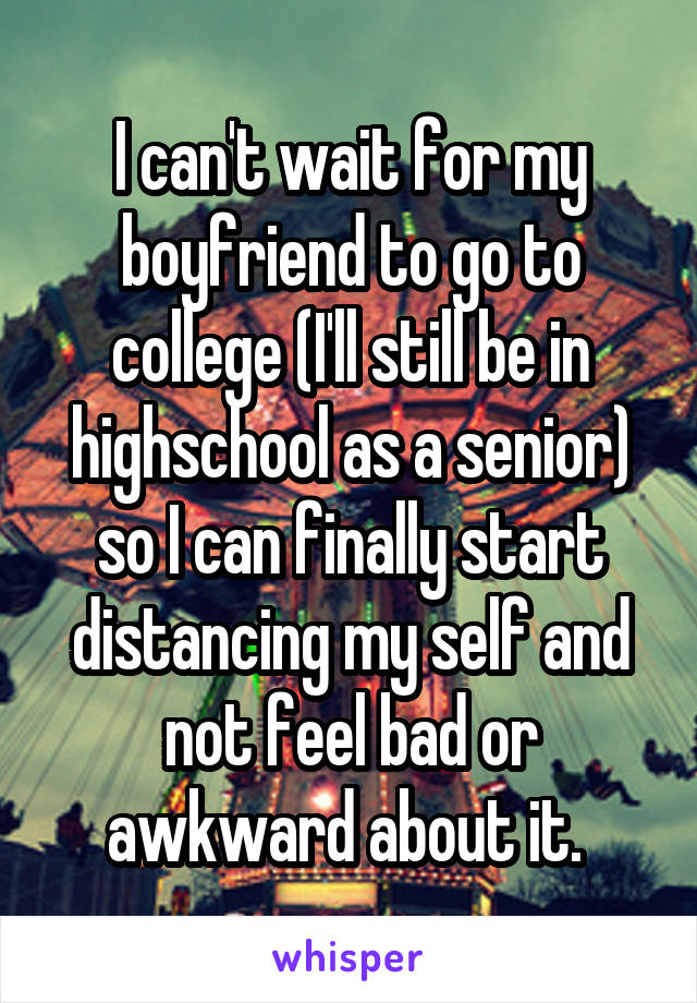 I can't wait for my boyfriend to go to college (I'll still be in highschool as a senior) so I can finally start distancing my self and not feel bad or awkward about it. 