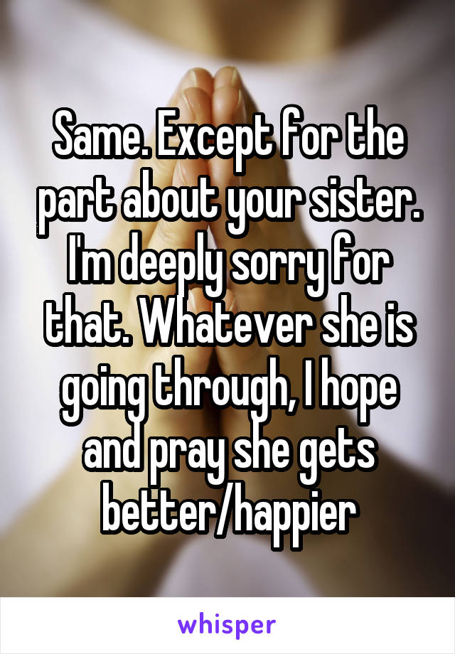 Same. Except for the part about your sister. I'm deeply sorry for that. Whatever she is going through, I hope and pray she gets better/happier