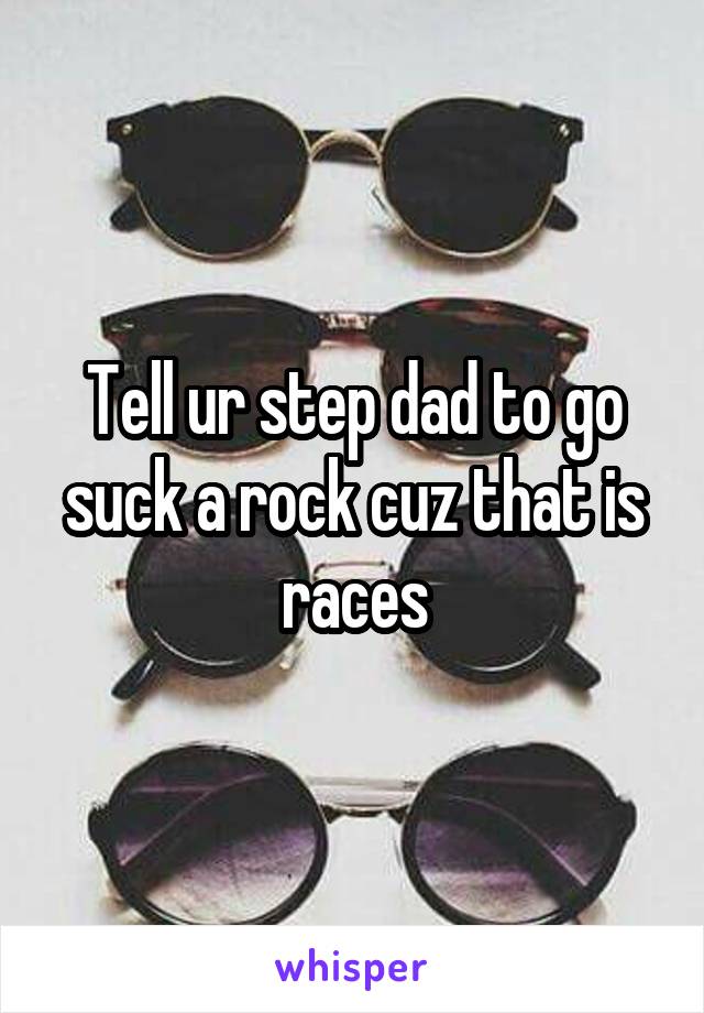 Tell ur step dad to go suck a rock cuz that is races