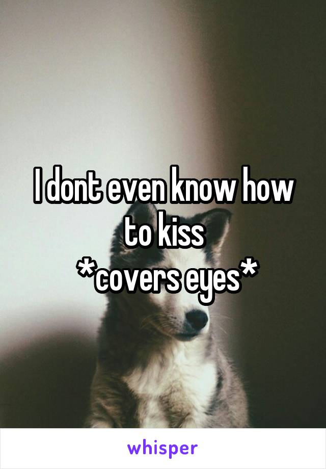 I dont even know how to kiss
 *covers eyes*