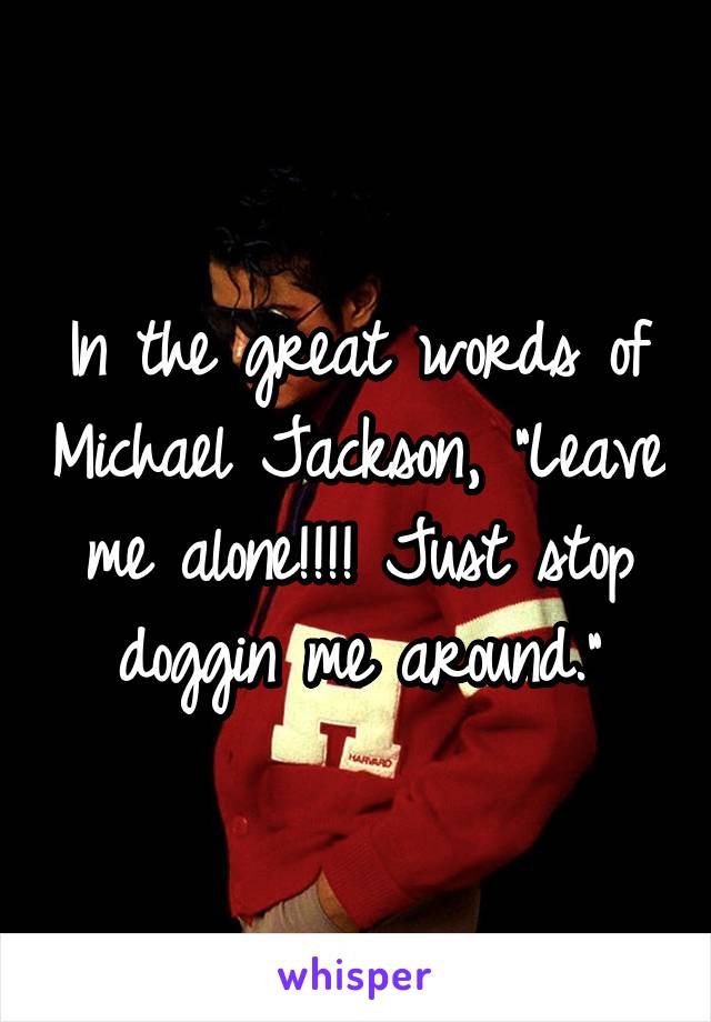 In the great words of Michael Jackson, "Leave me alone!!!! Just stop doggin me around."