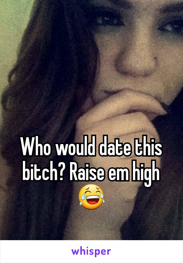 Who would date this bitch? Raise em high😂