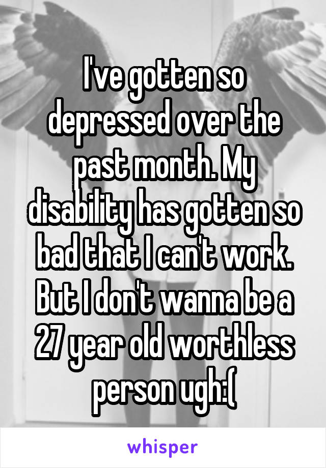 I've gotten so depressed over the past month. My disability has gotten so bad that I can't work. But I don't wanna be a 27 year old worthless person ugh:(