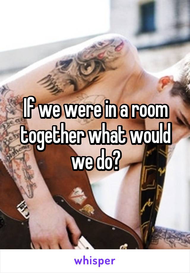 If we were in a room together what would we do?