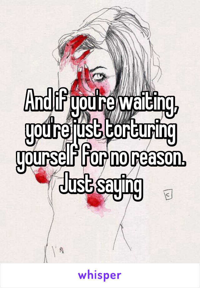 And if you're waiting, you're just torturing yourself for no reason. Just saying