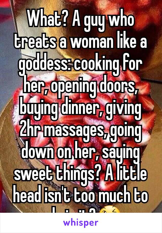 What? A guy who treats a woman like a goddess: cooking for her, opening doors, buying dinner, giving 2hr massages, going down on her, saying sweet things? A little head isn't too much to ask, is it?😉