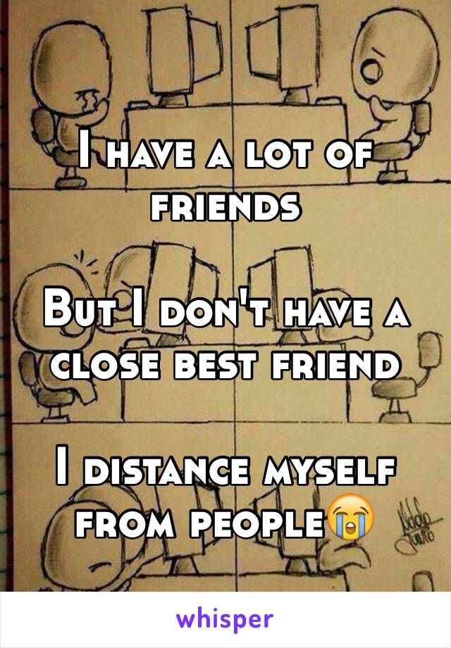 I have a lot of friends

But I don't have a close best friend

I distance myself from people😭