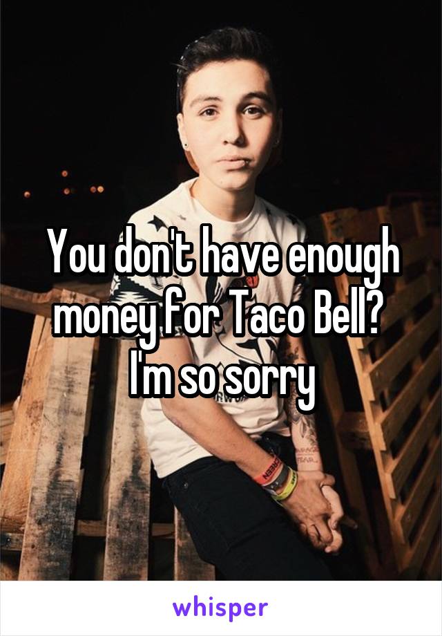 You don't have enough money for Taco Bell?  I'm so sorry