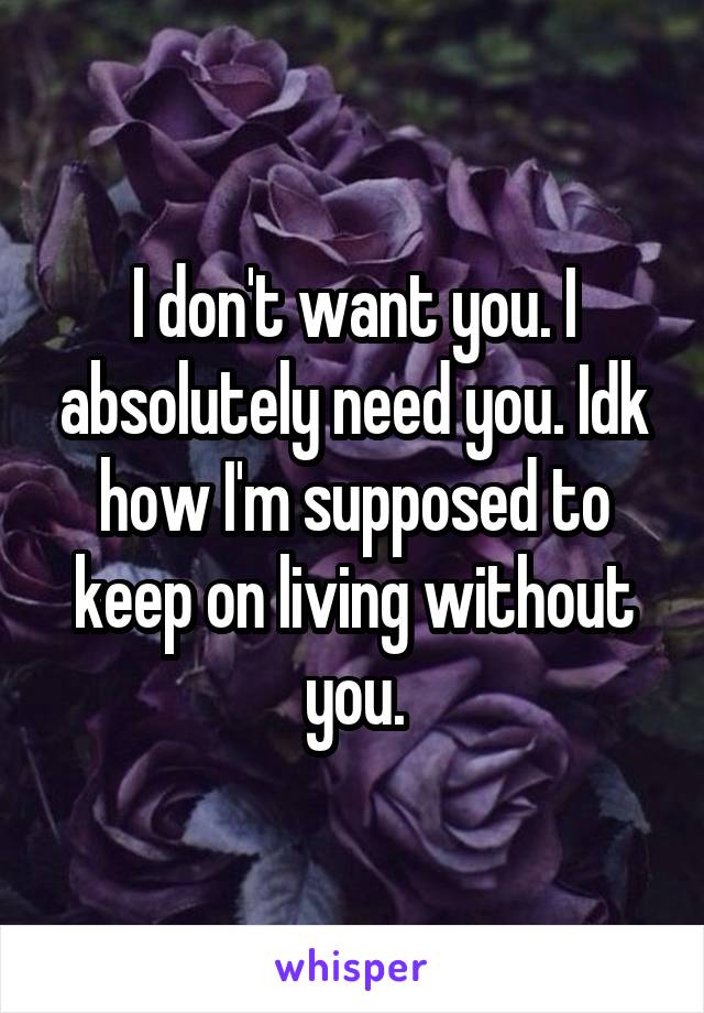 I don't want you. I absolutely need you. Idk how I'm supposed to keep on living without you.