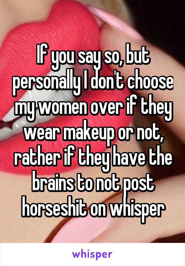 If you say so, but personally I don't choose my women over if they wear makeup or not, rather if they have the brains to not post horseshit on whisper