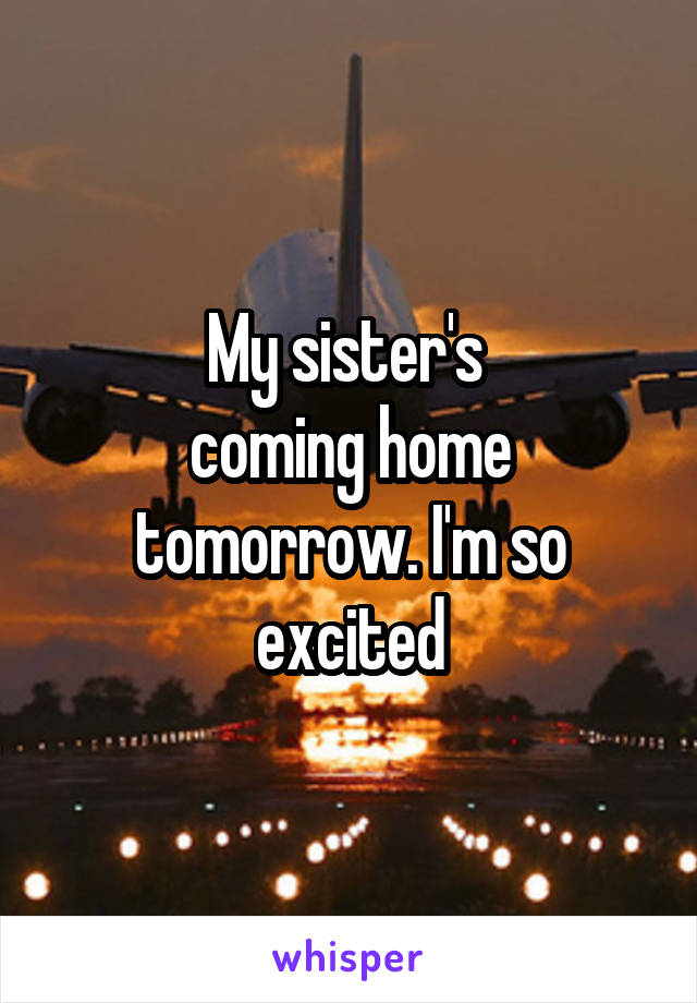 My sister's 
coming home tomorrow. I'm so excited