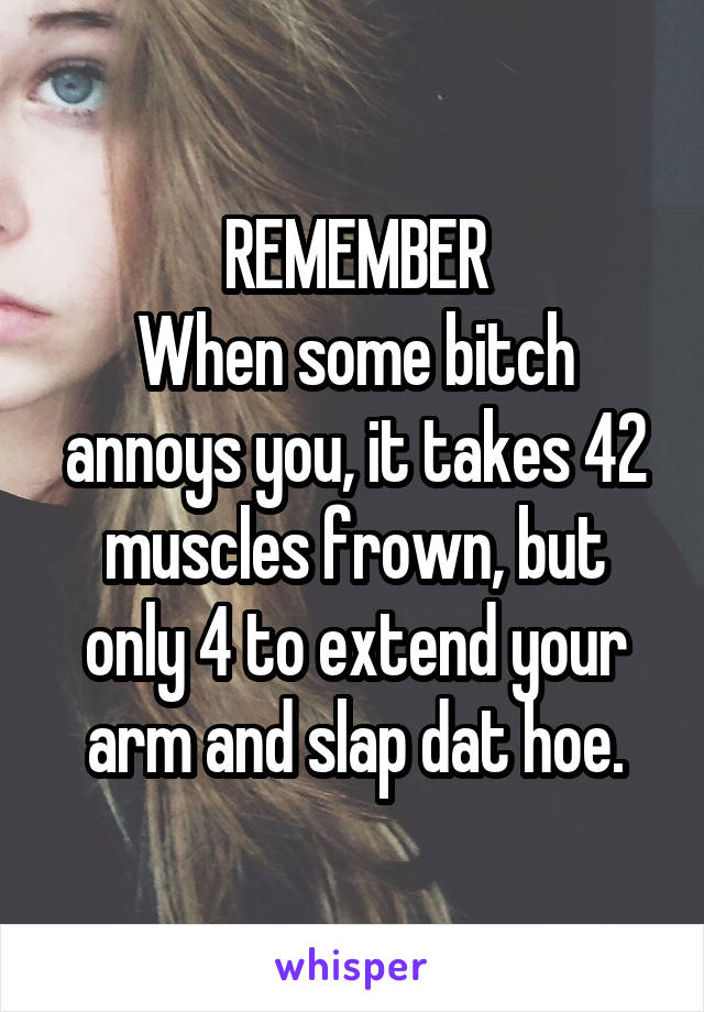 REMEMBER
When some bitch annoys you, it takes 42 muscles frown, but only 4 to extend your arm and slap dat hoe.