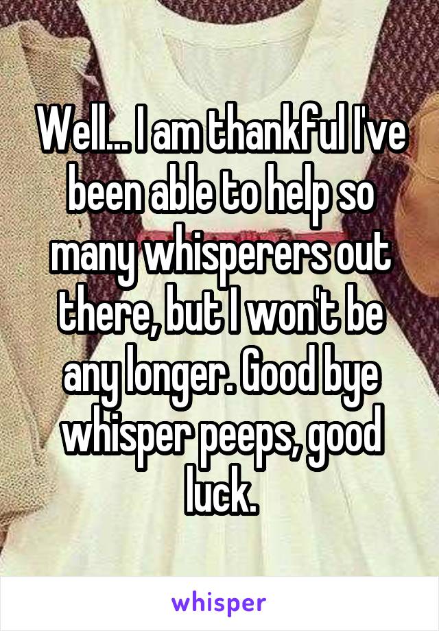 Well... I am thankful I've been able to help so many whisperers out there, but I won't be any longer. Good bye whisper peeps, good luck.