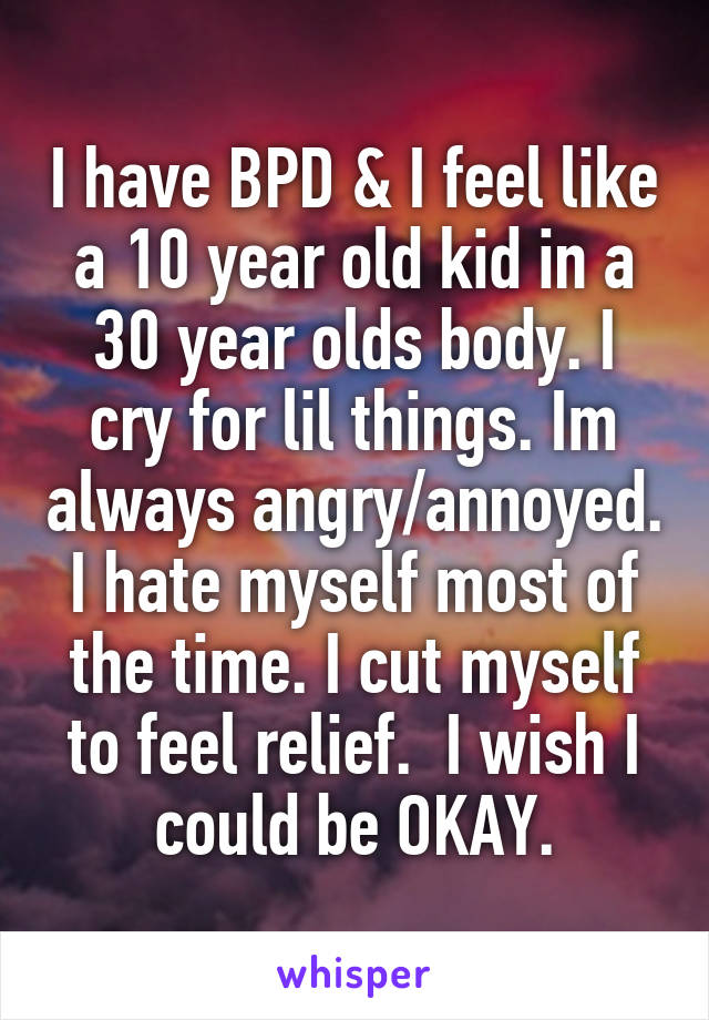 I have BPD & I feel like a 10 year old kid in a 30 year olds body. I cry for lil things. Im always angry/annoyed. I hate myself most of the time. I cut myself to feel relief.  I wish I could be OKAY.